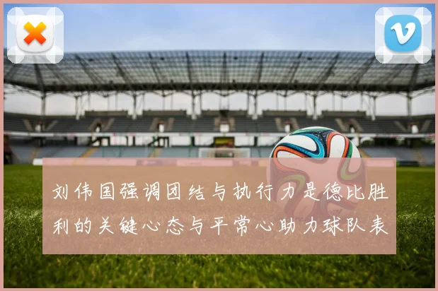 刘伟国强调团结与执行力是德比胜利的关键心态与平常心助力球队表现