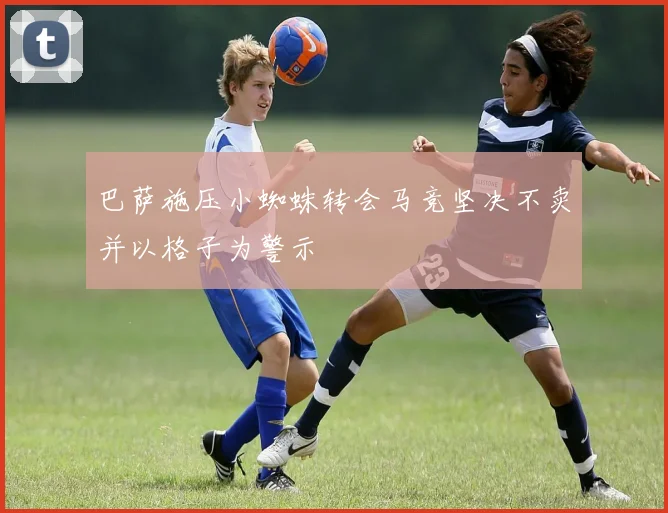 巴萨施压小蜘蛛转会马竞坚决不卖并以格子为警示