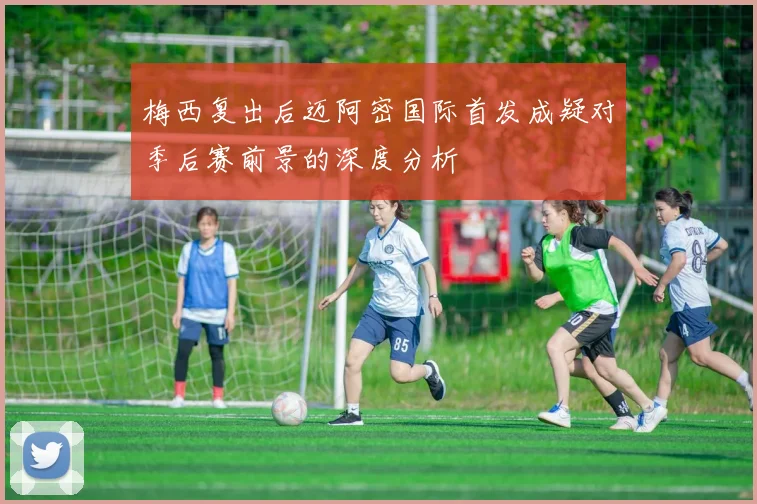 梅西复出后迈阿密国际首发成疑对季后赛前景的深度分析