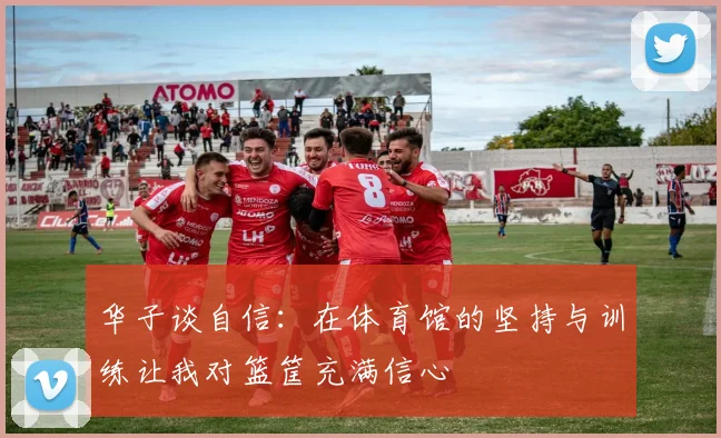 华子谈自信：在体育馆的坚持与训练让我对篮筐充满信心